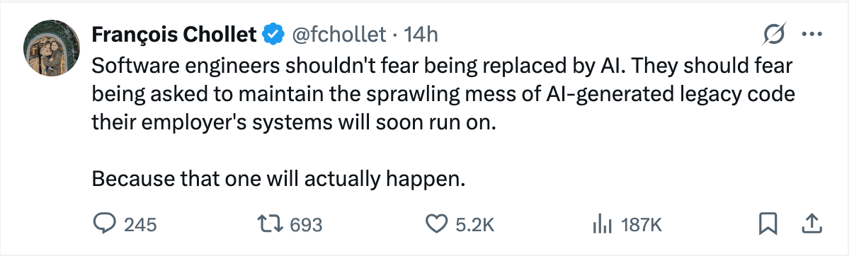 François Chollet X post saying: Software engineers shouldn't fear being replaced by Al. They should fear being asked to maintain the sprawling mess of Al-generated legacy code their employer's systems will soon run on. Because that one will actually happen.